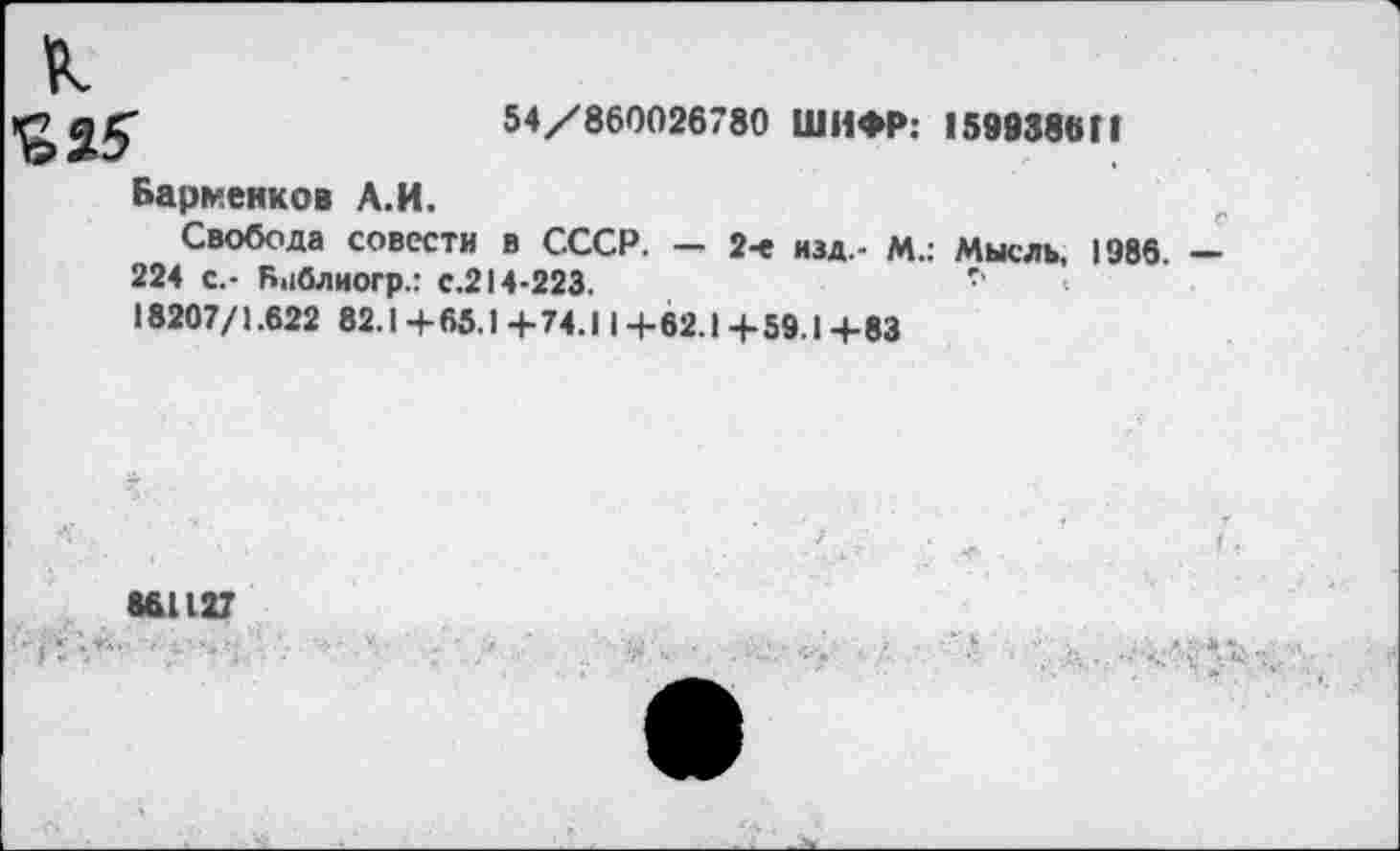 ﻿54/860026780 ШИФР: 159938811
К
Барменков А.И.
Свобода совести в СССР. - 2-е изд.- М.: Мысль, 1986. -
224 с.- Бнблиогр.: с.214-223.	''
18207/1.622 82.1 + 65.1 + 74.11+ 62.1 + 59.1 4-83
861127